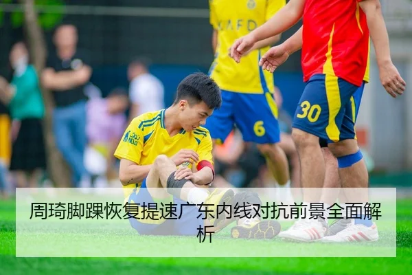 周琦脚踝恢复提速广东内线对抗前景全面解析